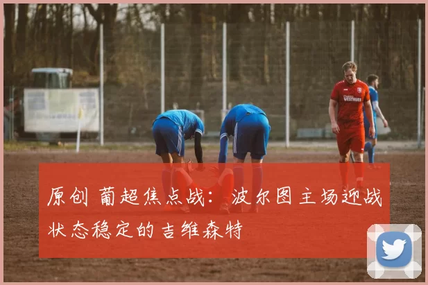 原创 葡超焦点战:波尔图主场迎战状态稳定的吉维森特