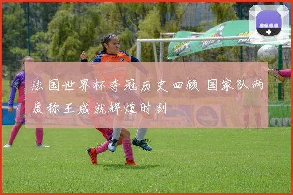 法国世界杯夺冠历史回顾 国家队两度称王成就辉煌时刻