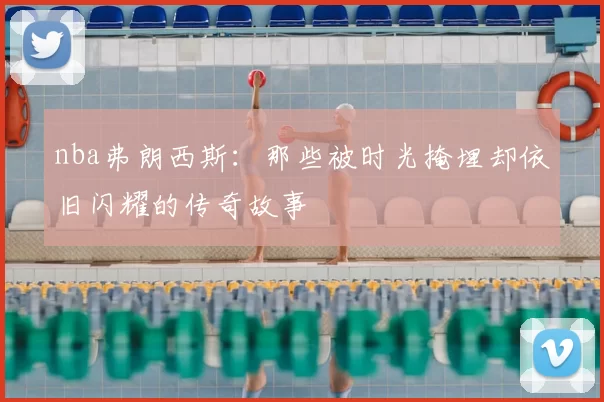 nba弗朗西斯：那些被时光掩埋却依旧闪耀的传奇故事