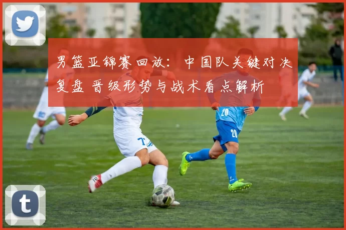 男篮亚锦赛回放：中国队关键对决复盘 晋级形势与战术看点解析