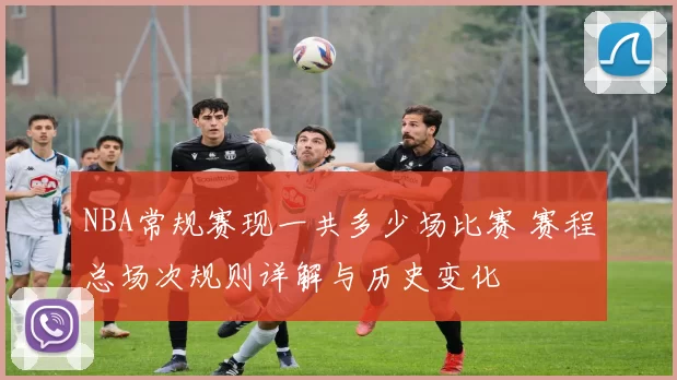 NBA常规赛现一共多少场比赛 赛程总场次规则详解与历史变化