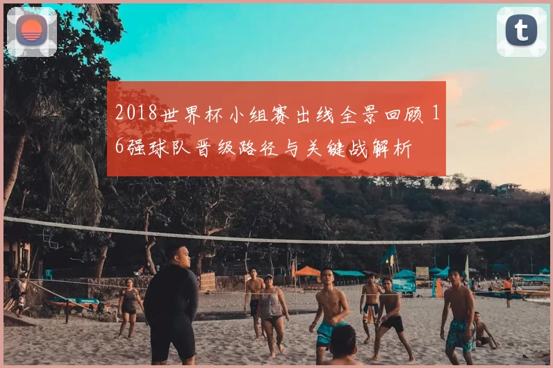 2018世界杯小组赛出线全景回顾 16强球队晋级路径与关键战解析