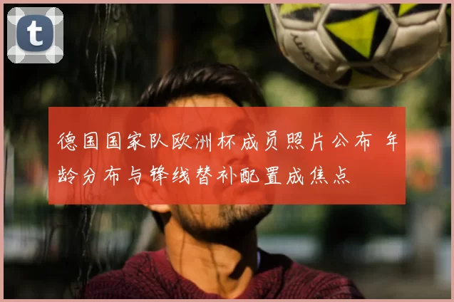 德国国家队欧洲杯成员照片公布 年龄分布与锋线替补配置成焦点