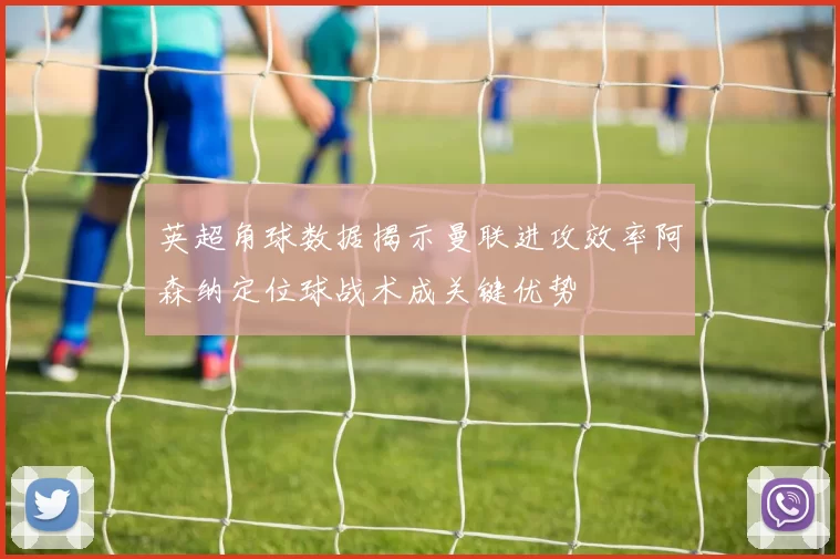 英超角球数据揭示曼联进攻效率阿森纳定位球战术成关键优势