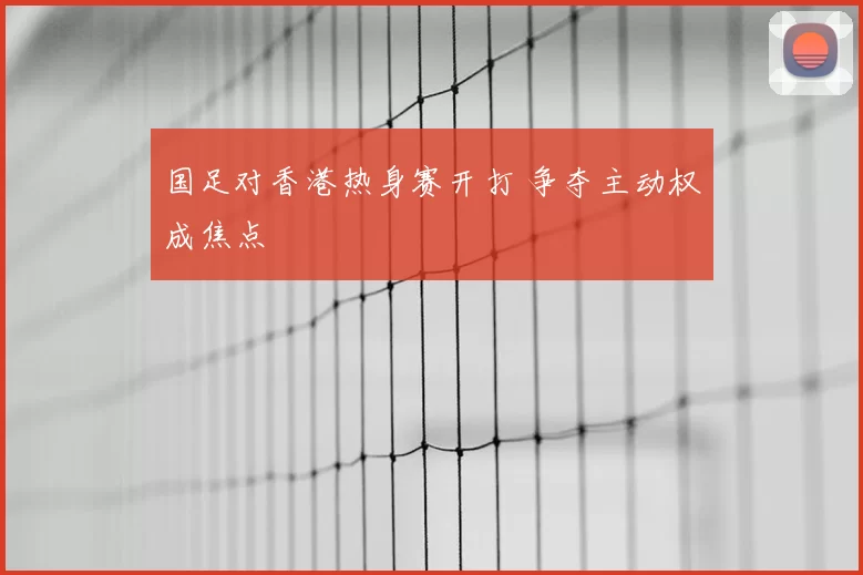 国足对香港热身赛开打 争夺主动权成焦点
