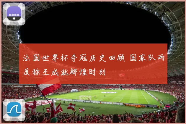法国世界杯夺冠历史回顾 国家队两度称王成就辉煌时刻