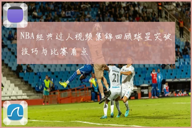 NBA经典过人视频集锦回顾球星突破技巧与比赛看点