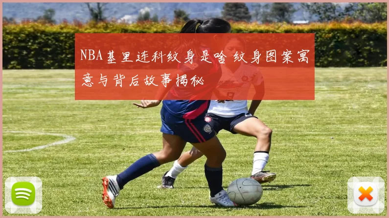 NBA基里连科纹身是啥 纹身图案寓意与背后故事揭秘