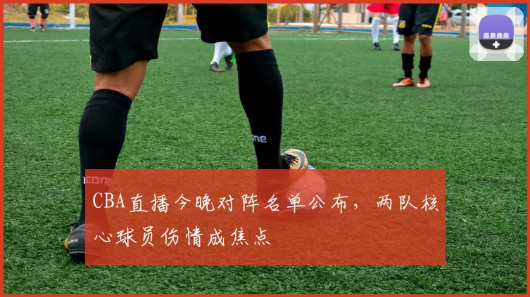 CBA直播今晚对阵名单公布，两队核心球员伤情成焦点