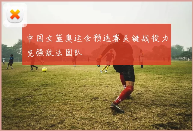 中国女篮奥运会预选赛关键战役力克强敌法国队