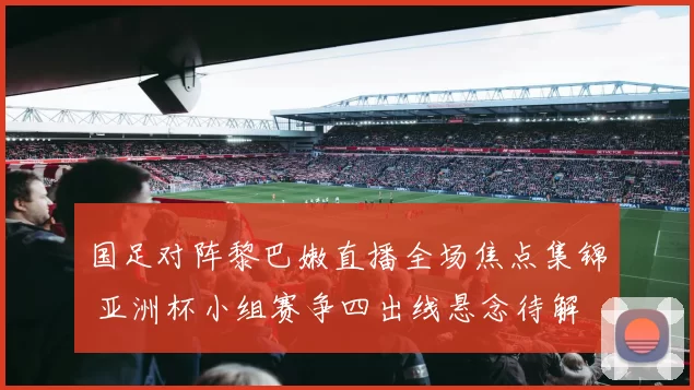 国足对阵黎巴嫩直播全场焦点集锦 亚洲杯小组赛争四出线悬念待解
