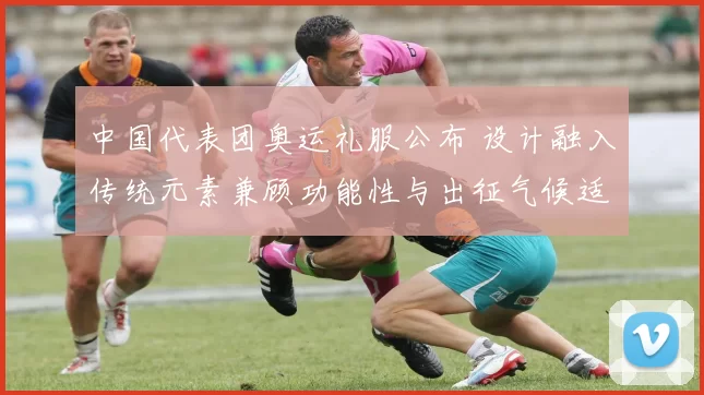 中国代表团奥运礼服公布 设计融入传统元素兼顾功能性与出征气候适配