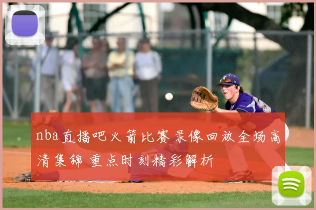 nba直播吧火箭比赛录像回放全场高清集锦 重点时刻精彩解析