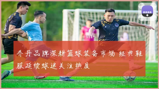 乔丹品牌深耕篮球装备市场 经典鞋服延续球迷关注热度