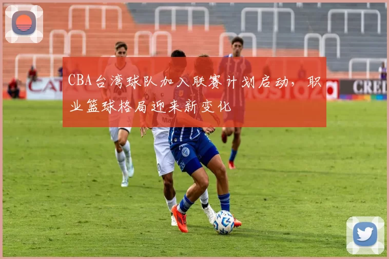 CBA台湾球队加入联赛计划启动,职业篮球格局迎来新变化