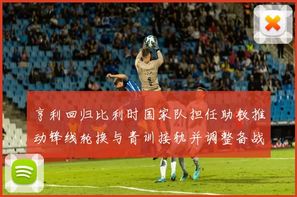 亨利回归比利时国家队担任助教推动锋线轮换与青训接轨并调整备战策略