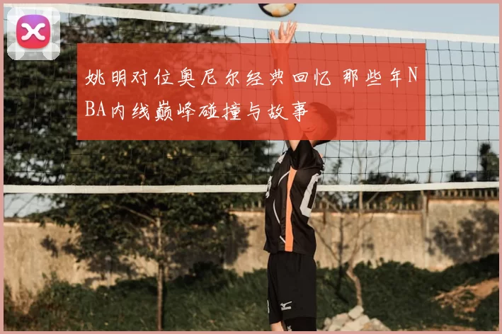 姚明对位奥尼尔经典回忆 那些年NBA内线巅峰碰撞与故事