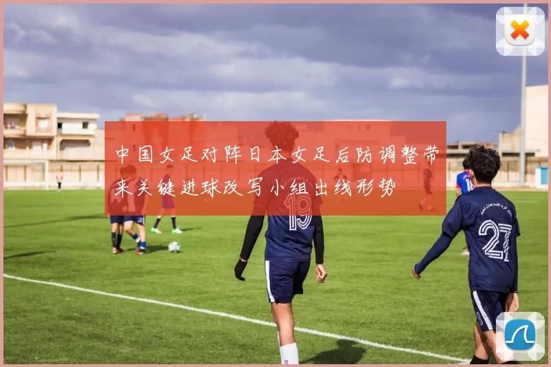 中国女足对阵日本女足后防调整带来关键进球改写小组出线形势