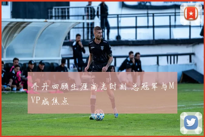 乔丹回顾生涯高光时刻 总冠军与MVP成焦点