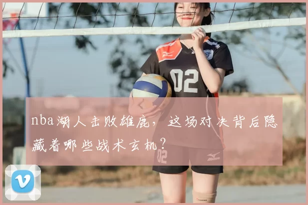 nba湖人击败雄鹿,这场对决背后隐藏着哪些战术玄机?