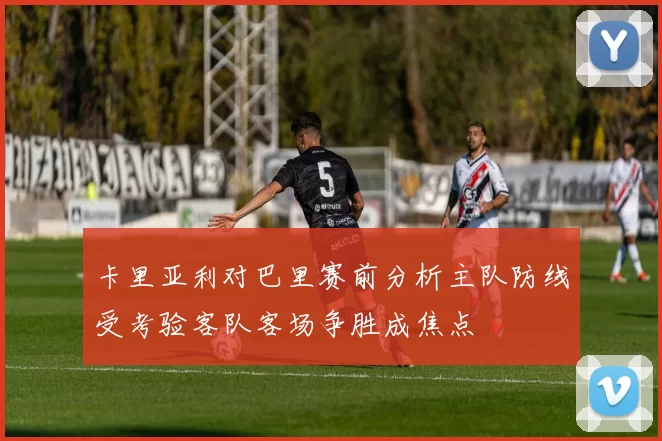 卡里亚利对巴里赛前分析主队防线受考验客队客场争胜成焦点