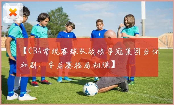 【CBA常规赛球队战绩争冠集团分化加剧，季后赛格局初现】