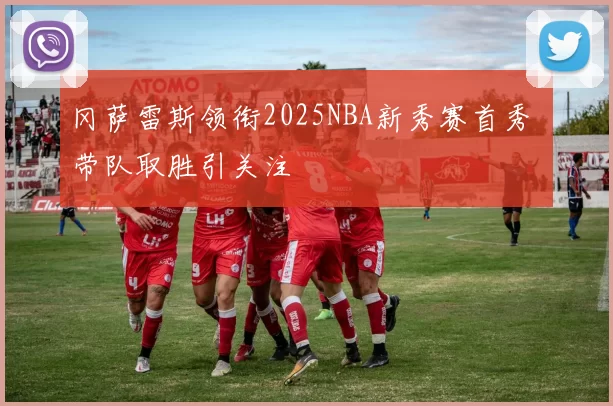 冈萨雷斯领衔2025NBA新秀赛首秀 带队取胜引关注