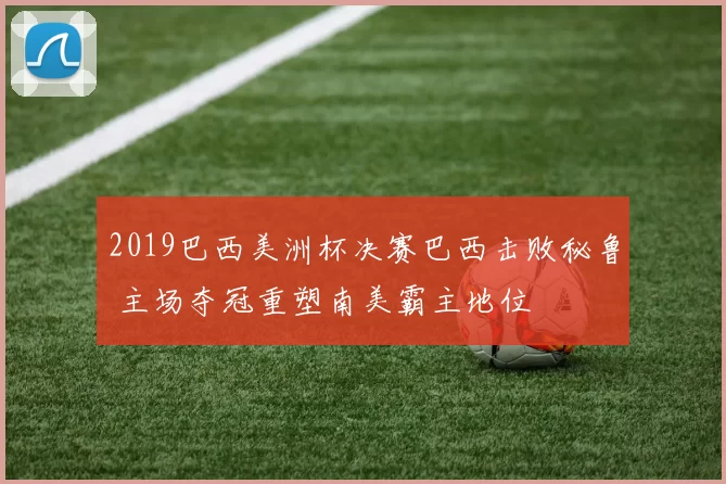 2019巴西美洲杯决赛巴西击败秘鲁 主场夺冠重塑南美霸主地位