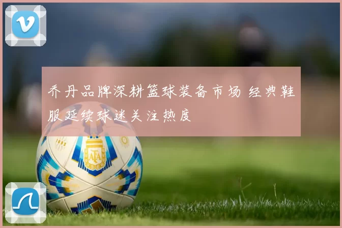 乔丹品牌深耕篮球装备市场 经典鞋服延续球迷关注热度