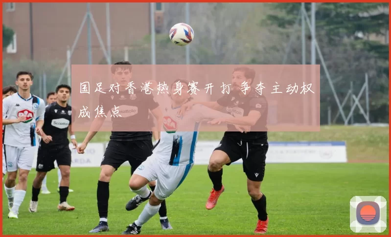 国足对香港热身赛开打 争夺主动权成焦点