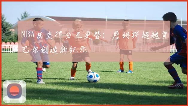 NBA历史得分王更替：詹姆斯超越贾巴尔创造新纪元