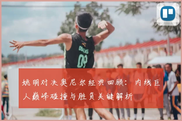 姚明对决奥尼尔经典回顾：内线巨人巅峰碰撞与胜负关键解析