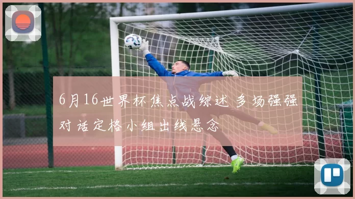 6月16世界杯焦点战综述 多场强强对话定格小组出线悬念