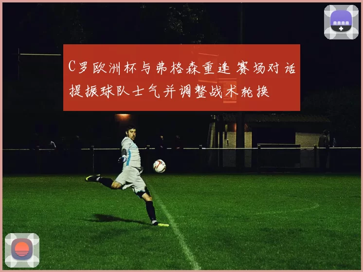 C罗欧洲杯与弗格森重逢 赛场对话提振球队士气并调整战术轮换