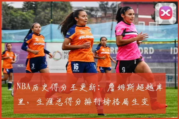 NBA历史得分王更新：詹姆斯超越库里，生涯总得分排行榜格局生变