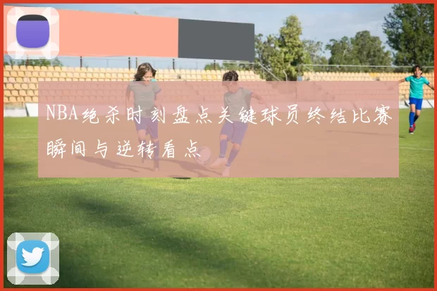 NBA绝杀时刻盘点关键球员终结比赛瞬间与逆转看点