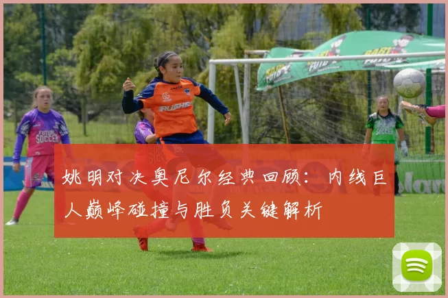 姚明对决奥尼尔经典回顾：内线巨人巅峰碰撞与胜负关键解析