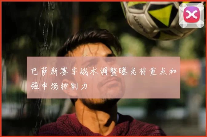 巴萨新赛季战术调整曝光将重点加强中场控制力