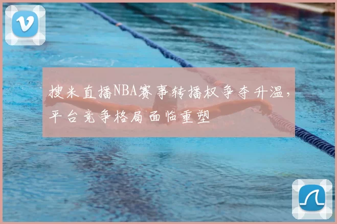 搜米直播NBA赛事转播权争夺升温，平台竞争格局面临重塑