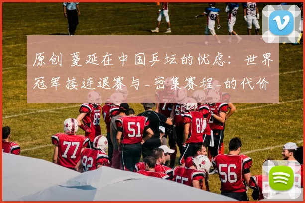 原创 蔓延在中国乒坛的忧虑:世界冠军接连退赛与_密集赛程_的代价