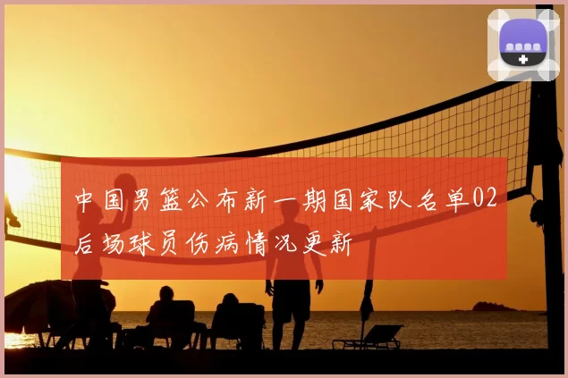 中国男篮公布新一期国家队名单02后场球员伤病情况更新