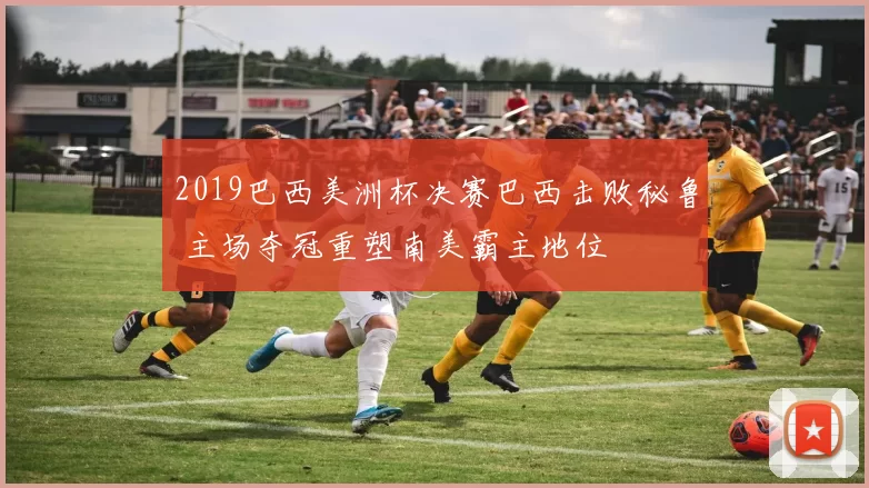 2019巴西美洲杯决赛巴西击败秘鲁 主场夺冠重塑南美霸主地位