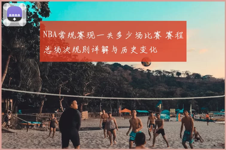 NBA常规赛现一共多少场比赛 赛程总场次规则详解与历史变化