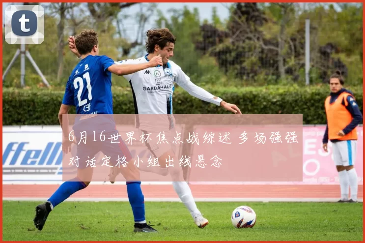 6月16世界杯焦点战综述 多场强强对话定格小组出线悬念