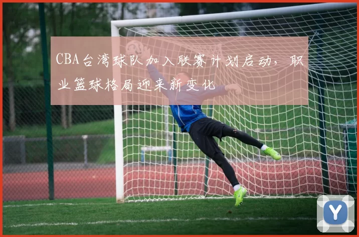 CBA台湾球队加入联赛计划启动,职业篮球格局迎来新变化