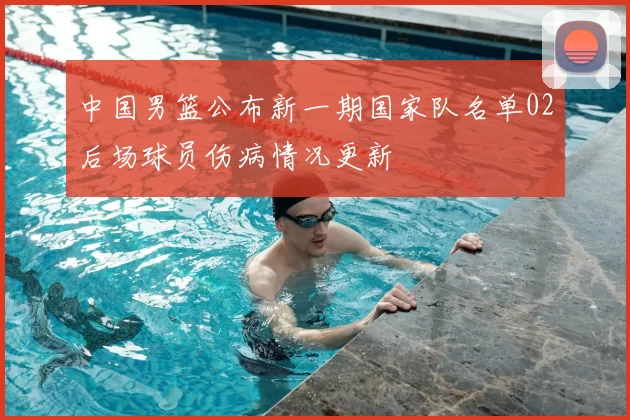 中国男篮公布新一期国家队名单02后场球员伤病情况更新