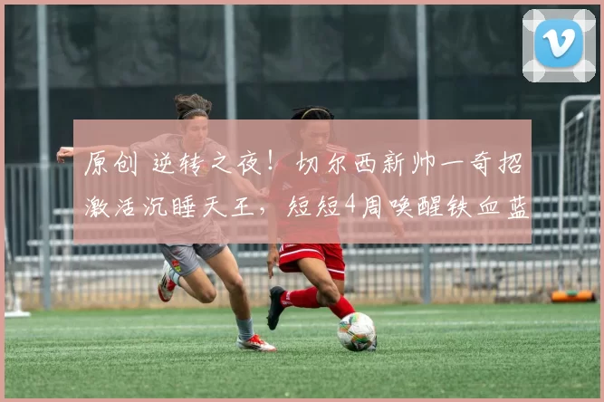 原创 逆转之夜！切尔西新帅一奇招激活沉睡天王，短短4周唤醒铁血蓝军魂