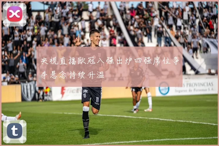 央视直播欧冠八强出炉四强席位争夺悬念持续升温