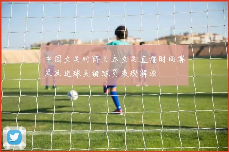 中国女足对阵日本女足直播时间赛果及进球关键球员表现解读