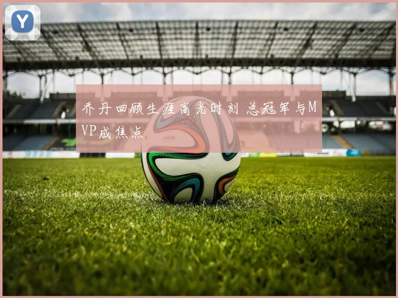 乔丹回顾生涯高光时刻 总冠军与MVP成焦点